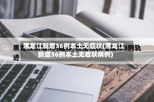 黑龙江新增36例本土无症状(黑龙江新增36例本土无症状病例)