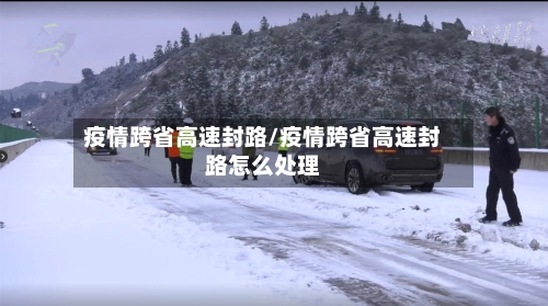 疫情跨省高速封路/疫情跨省高速封路怎么处理