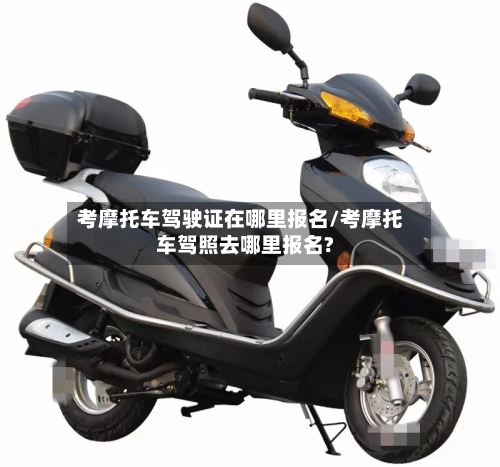 考摩托车驾驶证在哪里报名/考摩托车驾照去哪里报名?