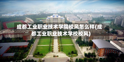 成都工业职业技术学院校风怎么样(成都工业职业技术学校校风)-第2张图片