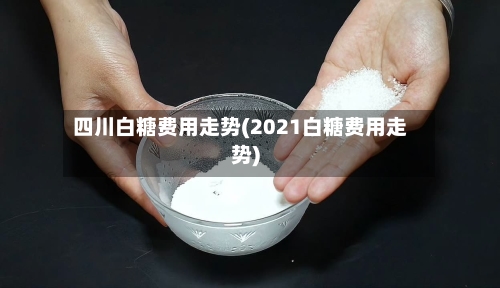 四川白糖费用走势(2021白糖费用走势)