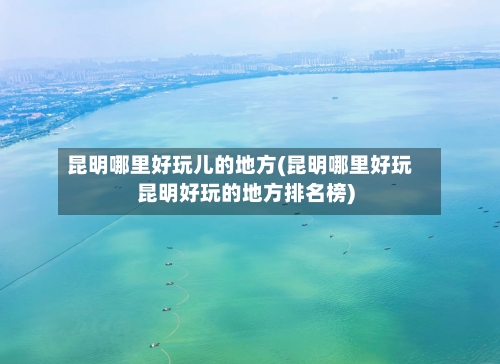 昆明哪里好玩儿的地方(昆明哪里好玩昆明好玩的地方排名榜)