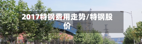 2017特钢费用走势/特钢股价-第2张图片