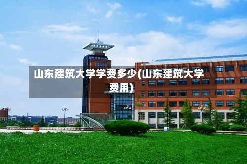 山东建筑大学学费多少(山东建筑大学费用)