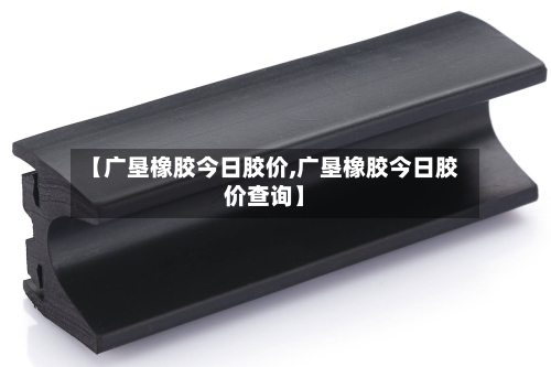 【广垦橡胶今日胶价,广垦橡胶今日胶价查询】