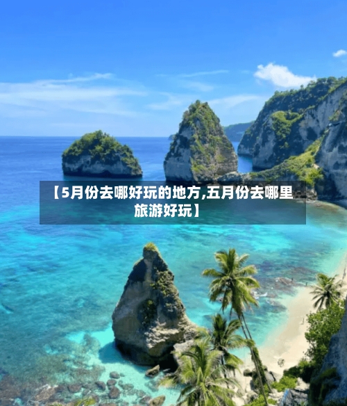 【5月份去哪好玩的地方,五月份去哪里旅游好玩】