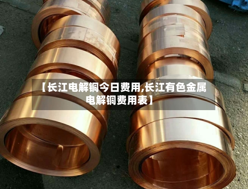 【长江电解铜今日费用,长江有色金属电解铜费用表】