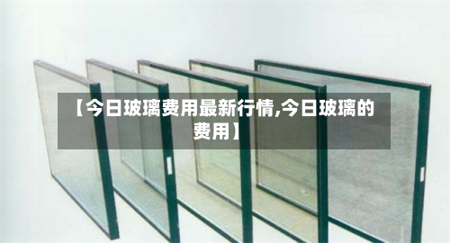 【今日玻璃费用最新行情,今日玻璃的费用】-第3张图片