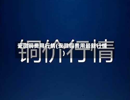 安徽铜费用行情(安徽铜费用最新行情)-第2张图片