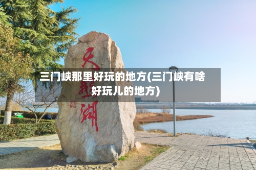 三门峡那里好玩的地方(三门峡有啥好玩儿的地方)