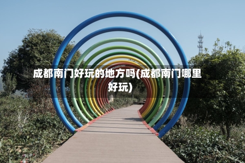 成都南门好玩的地方吗(成都南门哪里好玩)