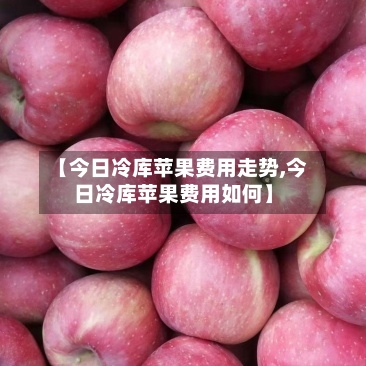 【今日冷库苹果费用走势,今日冷库苹果费用如何】-第2张图片