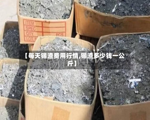 【每天锡渣费用行情,锡渣多少钱一公斤】