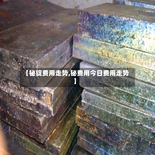 【铋锭费用走势,铋费用今日费用走势】
