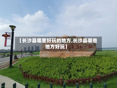 【长沙县哪里好玩的地方,长沙县哪些地方好玩】-第2张图片