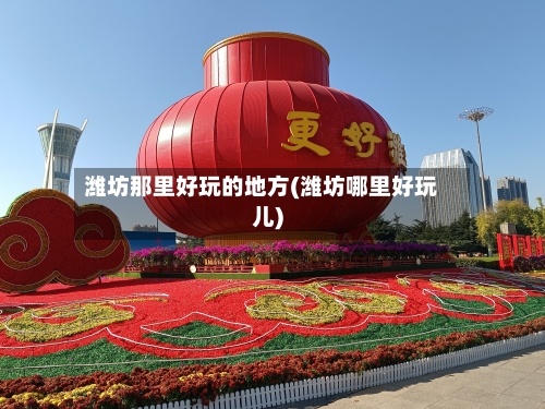 潍坊那里好玩的地方(潍坊哪里好玩儿)