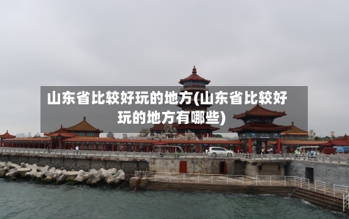 山东省比较好玩的地方(山东省比较好玩的地方有哪些)
