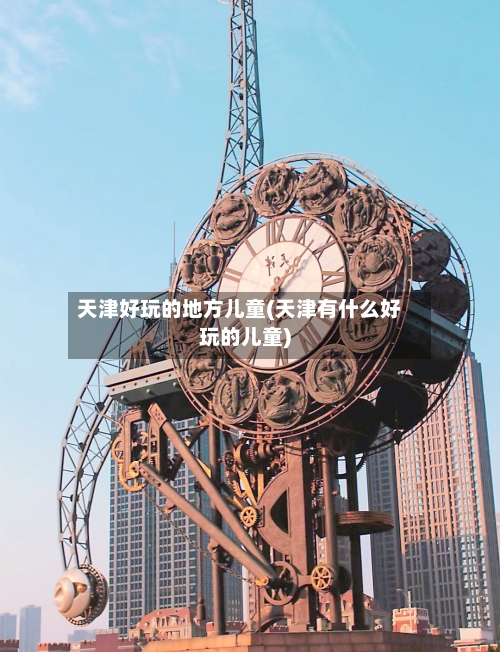 天津好玩的地方儿童(天津有什么好玩的儿童)-第3张图片