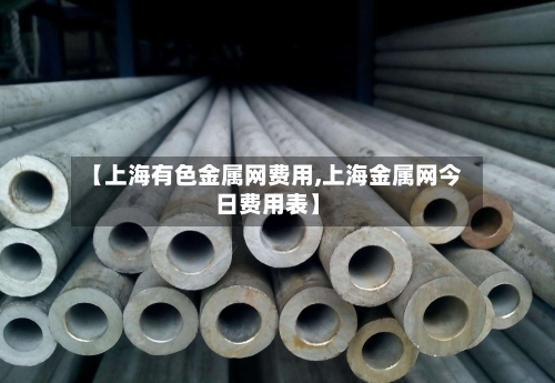 【上海有色金属网费用,上海金属网今日费用表】