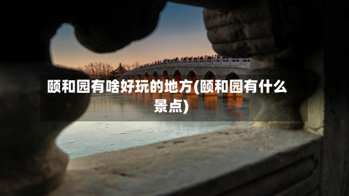 颐和园有啥好玩的地方(颐和园有什么景点)-第2张图片