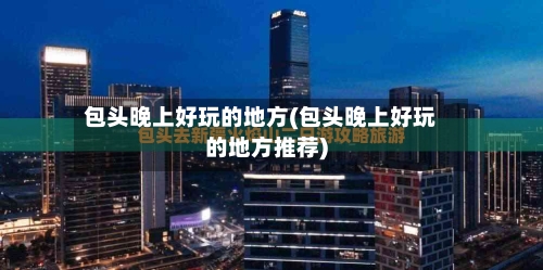包头晚上好玩的地方(包头晚上好玩的地方推荐)