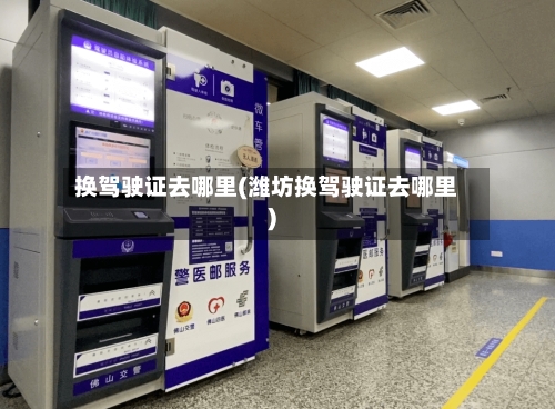 换驾驶证去哪里(潍坊换驾驶证去哪里)