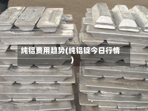 纯铝费用趋势(纯铝锭今日行情)-第2张图片