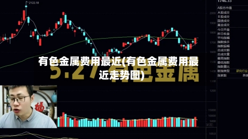 有色金属费用最近(有色金属费用最近走势图)