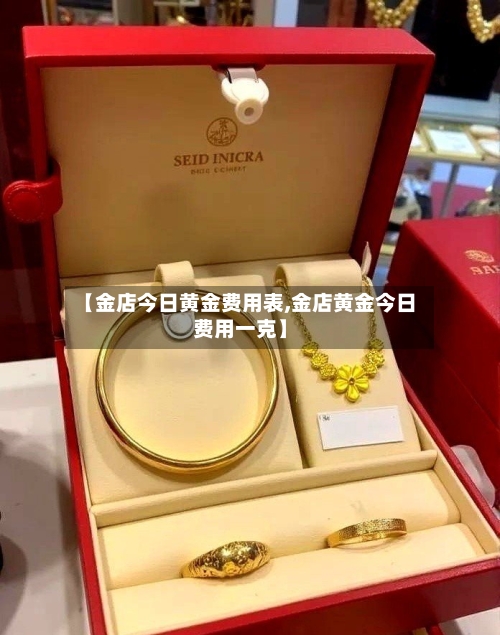 【金店今日黄金费用表,金店黄金今日费用一克】