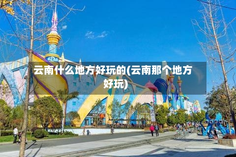 云南什么地方好玩的(云南那个地方好玩)