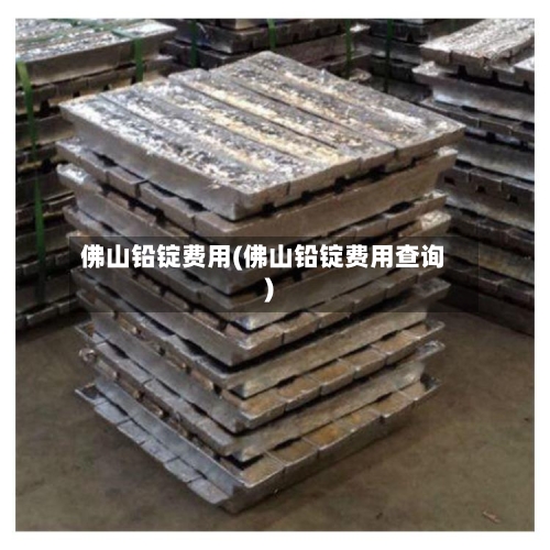 佛山铅锭费用(佛山铅锭费用查询)-第3张图片