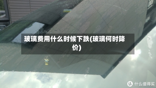 玻璃费用什么时候下跌(玻璃何时降价)