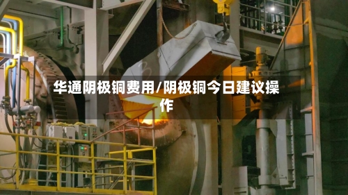 华通阴极铜费用/阴极铜今日建议操作-第2张图片