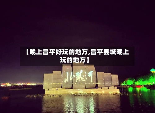 【晚上昌平好玩的地方,昌平县城晚上玩的地方】