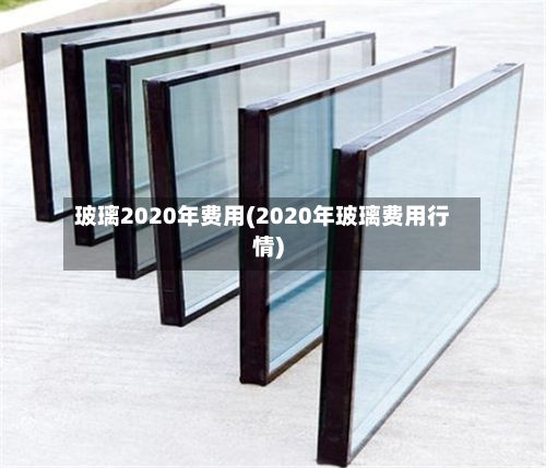 玻璃2020年费用(2020年玻璃费用行情)-第2张图片