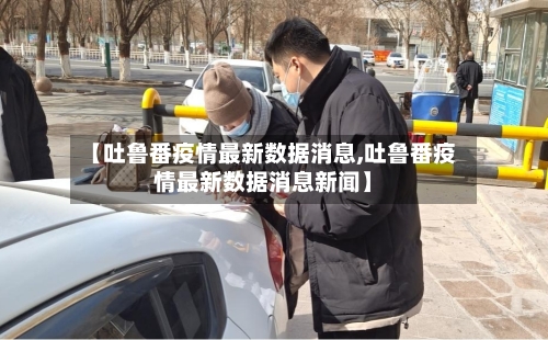 【吐鲁番疫情最新数据消息,吐鲁番疫情最新数据消息新闻】