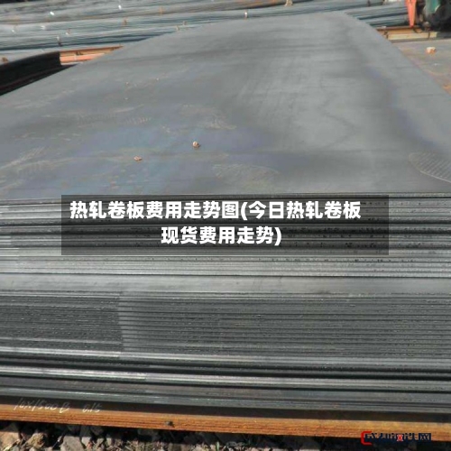 热轧卷板费用走势图(今日热轧卷板现货费用走势)-第2张图片