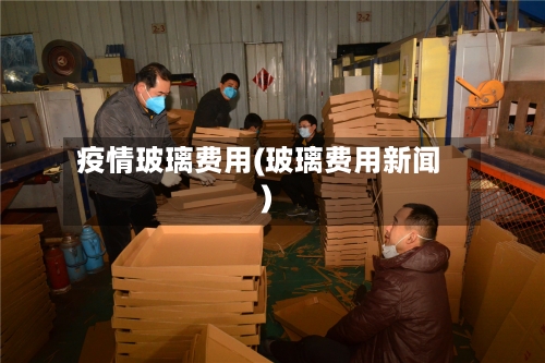 疫情玻璃费用(玻璃费用新闻)