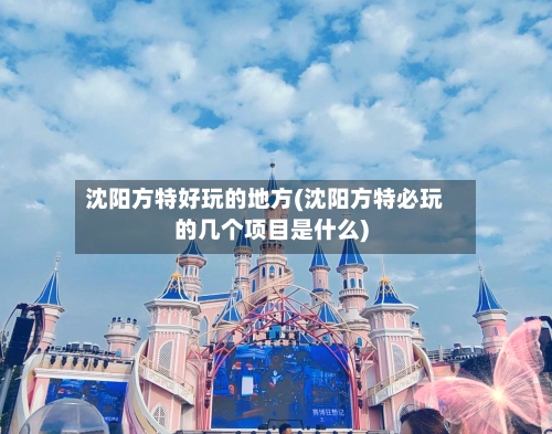 沈阳方特好玩的地方(沈阳方特必玩的几个项目是什么)