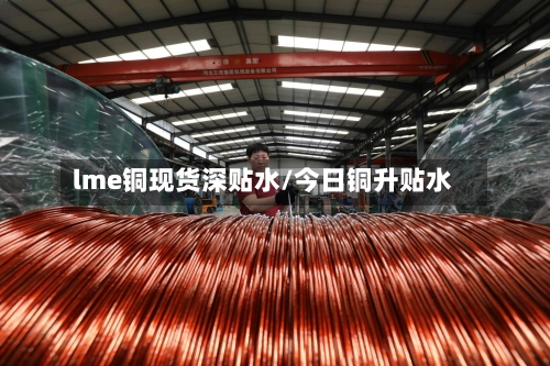 lme铜现货深贴水/今日铜升贴水-第2张图片