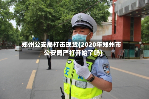 郑州公安局打击现货(2020年郑州市公安局严打开始了吗)