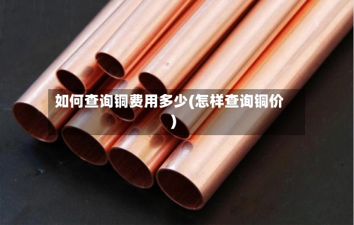 如何查询铜费用多少(怎样查询铜价)
