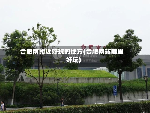 合肥南附近好玩的地方(合肥南站哪里好玩)