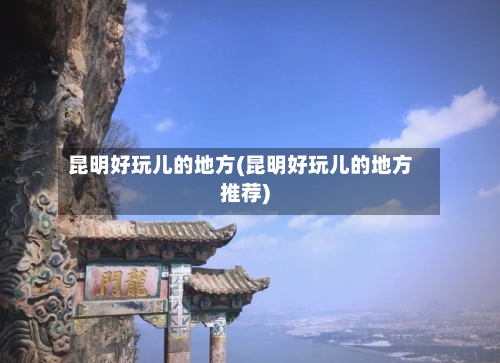 昆明好玩儿的地方(昆明好玩儿的地方推荐)