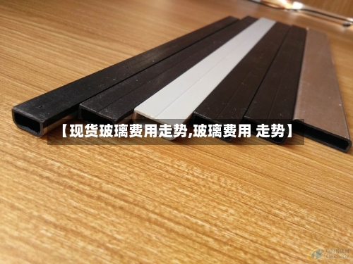 【现货玻璃费用走势,玻璃费用 走势】