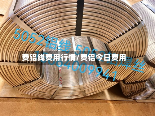 费铝线费用行情/费铝今日费用-第3张图片