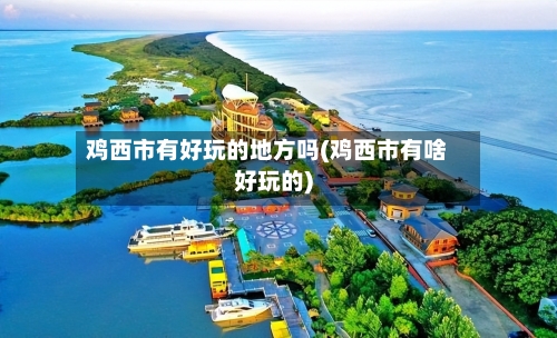 鸡西市有好玩的地方吗(鸡西市有啥好玩的)-第3张图片