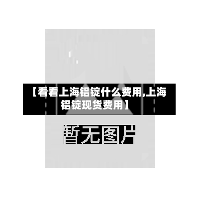 【看看上海铝锭什么费用,上海铝锭现货费用】