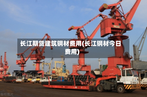 长江期货建筑钢材费用(长江钢材今日费用)