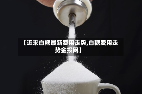 【近来白糖最新费用走势,白糖费用走势金投网】-第2张图片